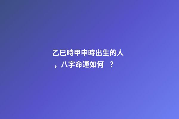 乙巳時甲申時出生的人，八字命運如何？